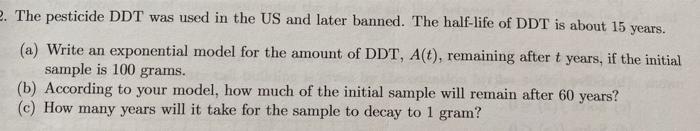 The pesticide DDT was used in the US and later banned. The half-life of DDT is about 15 years.
(a) Write an exponential model