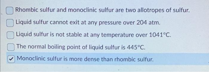 Rhombic sulfur and monoclinic sulfur are two allotropes of sulfur.
Liquid sulfur cannot exit at any pressure over \( 204 \mat