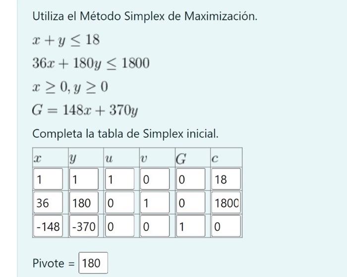 Utiliza el Método Simplex de Maximización. \[ \begin{array}{l} x+y \leq 18 \\ 36 x+180 y \leq 1800 \\ x \geq 0, y \geq 0 \\ G