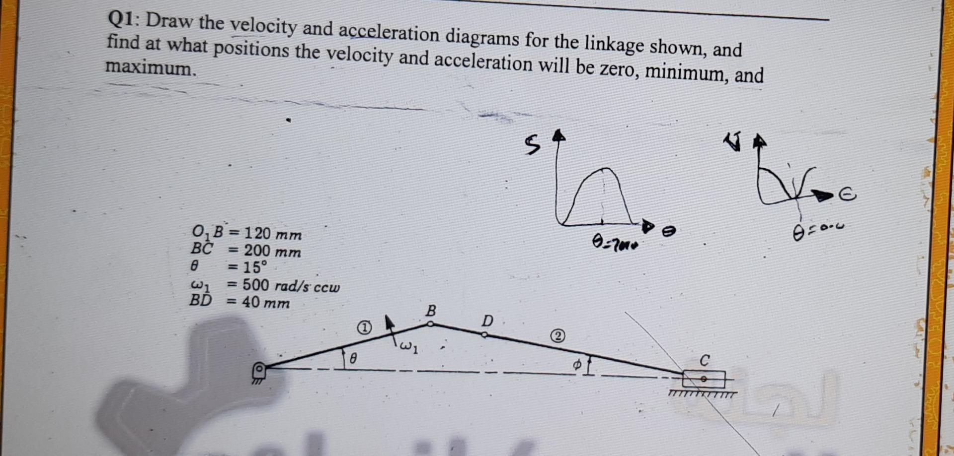 Q1: Draw the velocity and acceleration diagrams for the linkage shown, and find at what positions the velocity and accelerati
