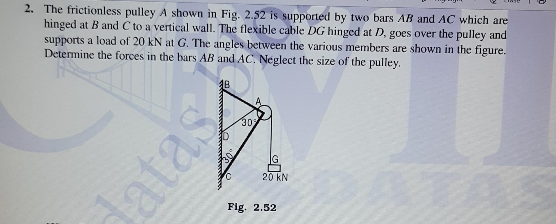 2. The frictionless pulley A shown in Fig. 2.52 is supported by two bars AB and AC which are
hinged at B and C to a vertical 