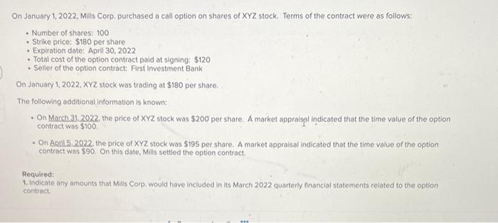 On January 1, 2022, Mills Corp. purchased a call option on shares of XYZ stock. Terms of the contract were as follows:
- Numb