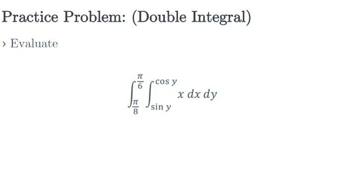 Practice Problem: (Double Integral) > Evaluate \[ \int_{\frac{\pi}{8}}^{\frac{\pi}{6}} \int_{\sin y}^{\cos y} x d x d y \]