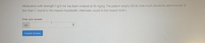 Medication with strength 1g/2mL has been ordered at 10 mg/kg. The patient weighs 203 16. How much should be administered? les