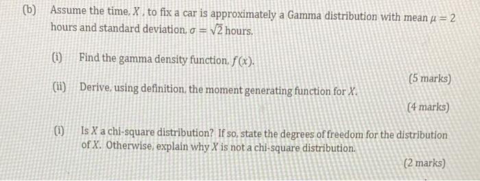 (b) Assume the time, X, to fix a car is approximately a Gamma distribution with mean ? = 2
hours and standard deviation, o = 