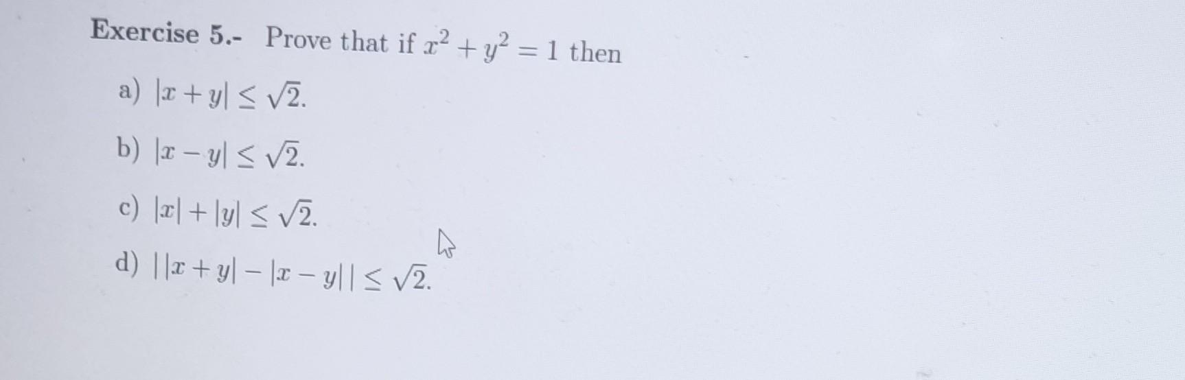 Exercise 5.- Prove that if \( x^{2}+y^{2}=1 \) then a) \( |x+y| \leq \sqrt{2} \). b) \( |x-y| \leq \sqrt{2} \). c) \( |x|+|y|