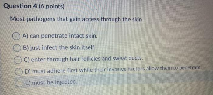 Question 4 (6 points) Most pathogens that gain access through the skin A) can penetrate intact skin. B) just infect the skin