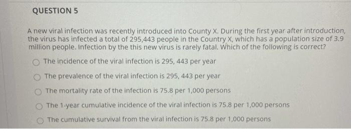 QUESTION 5 A new viral infection was recently introduced into County X. During the first year after introduction, the virus h