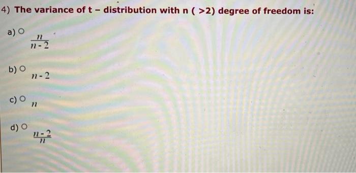 4) The variance of \( t \) - distribution with \( n(>2) \) degree of freedom is:
a)
\( \frac{n}{n-2} \)
b) \( n-2 \)
c) \( n 