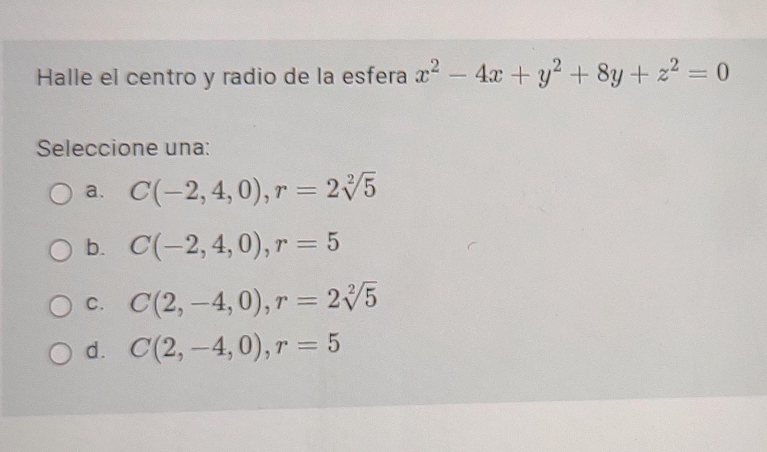 Halle el centro y radio de la esfera x2 - 4x + y2 + 8y + x2 = 0 + Seleccione una: a. C(-2,4,0), r = 235 b. C(-2,4,0), r = 5 C