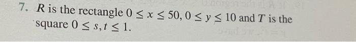 7. \( R \) is the rectangle \( 0 \leq x \leq 50,0 \leq y \leq 10 \) and \( T \) is the square \( 0 \leq s, t \leq 1 \).