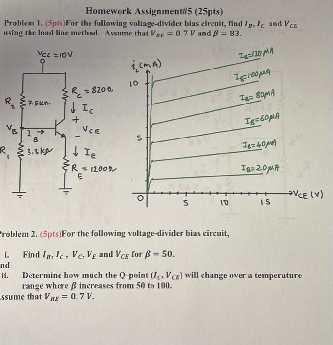 Homework Assignment#5 (25pts)
Problem 1. (5pts)For the following voltage-divider bias circuit, find 1g, Ic and VCE
using the